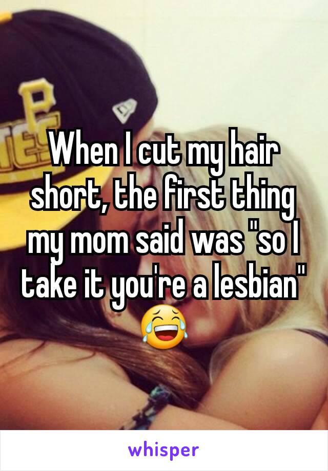 When I cut my hair short, the first thing my mom said was "so I take it you're a lesbian" 😂