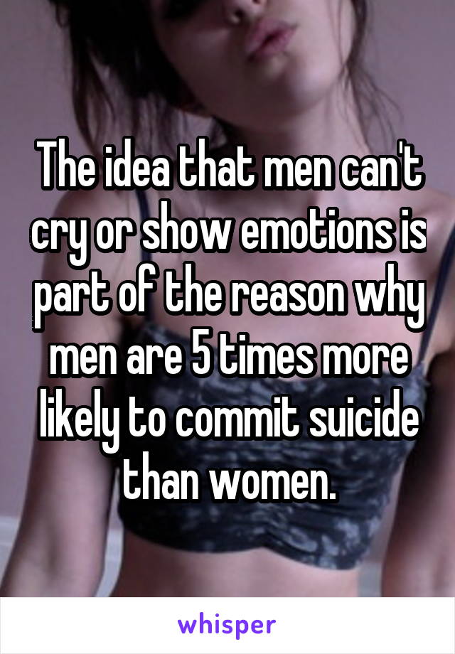 The idea that men can't cry or show emotions is part of the reason why men are 5 times more likely to commit suicide than women.