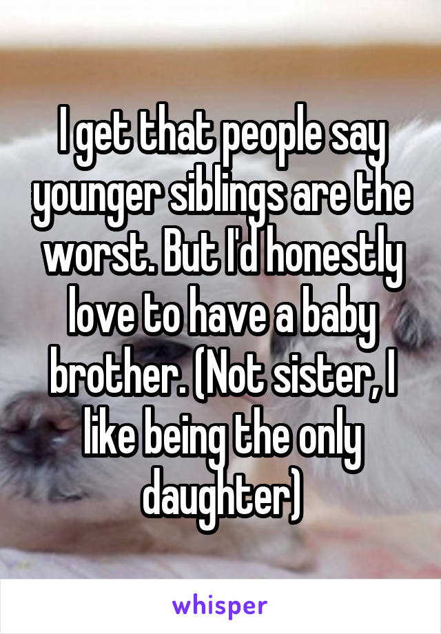 I get that people say younger siblings are the worst. But I'd honestly love to have a baby brother. (Not sister, I like being the only daughter)