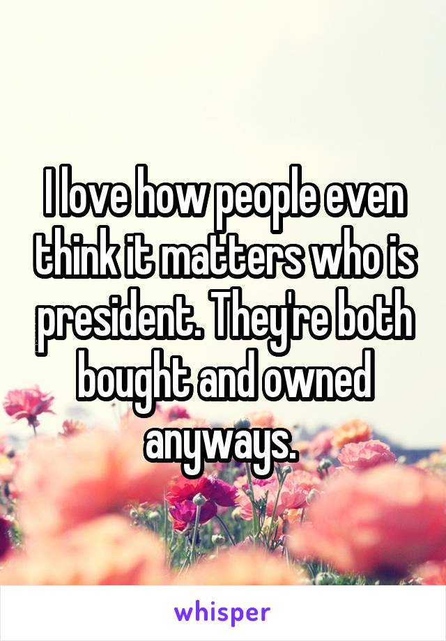 I love how people even think it matters who is president. They're both bought and owned anyways. 