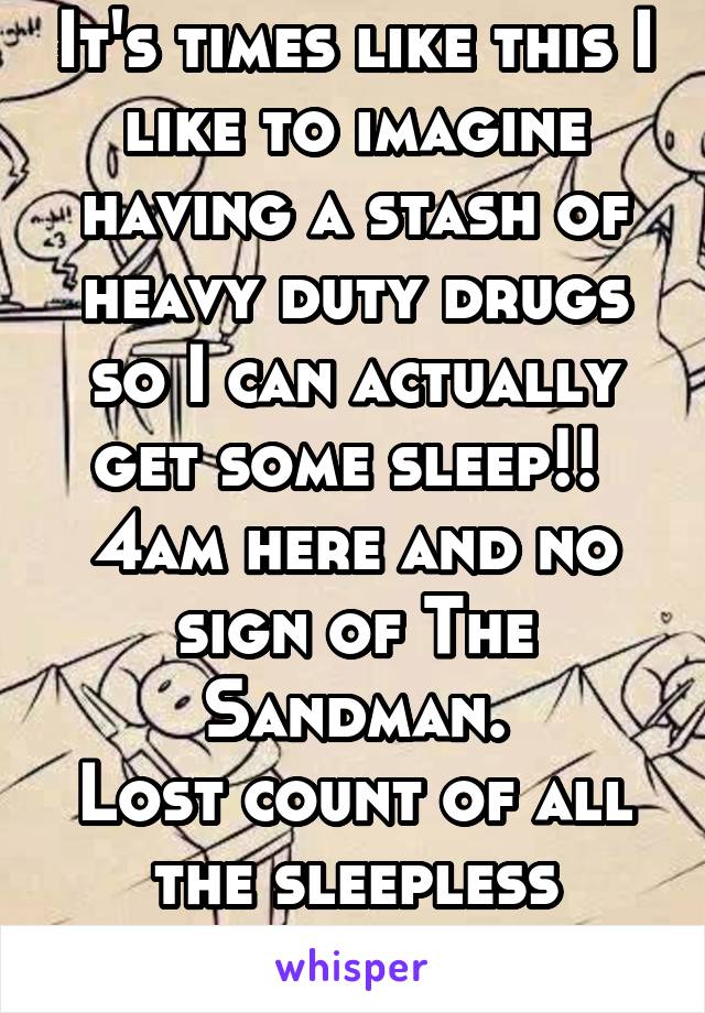 It's times like this I like to imagine having a stash of heavy duty drugs so I can actually get some sleep!! 
4am here and no sign of The Sandman.
Lost count of all the sleepless nights.