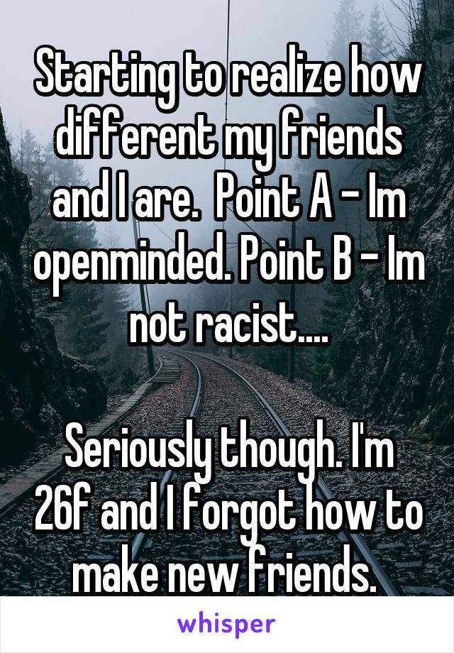 Starting to realize how different my friends and I are.  Point A - Im openminded. Point B - Im not racist....

Seriously though. I'm 26f and I forgot how to make new friends. 