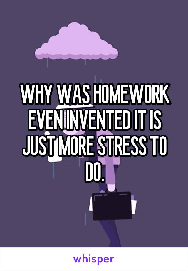 WHY WAS HOMEWORK EVEN INVENTED IT IS JUST MORE STRESS TO DO.