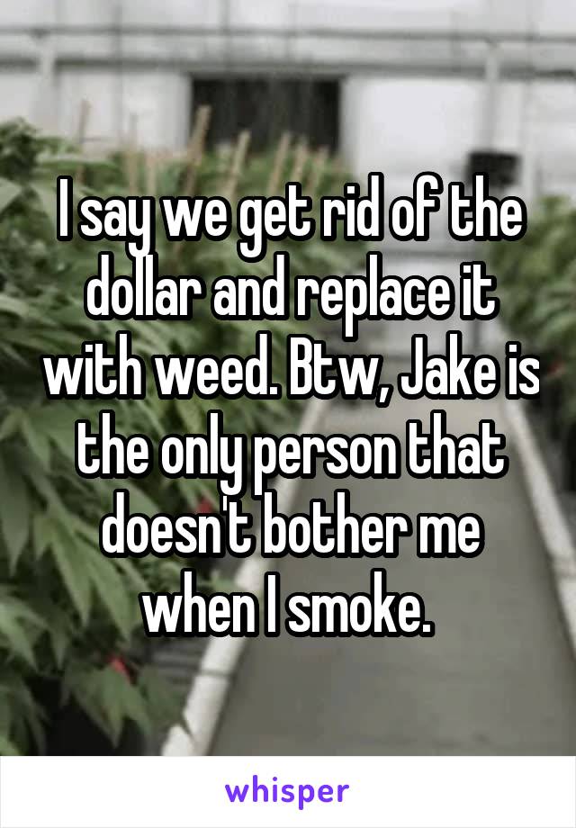 I say we get rid of the dollar and replace it with weed. Btw, Jake is the only person that doesn't bother me when I smoke. 