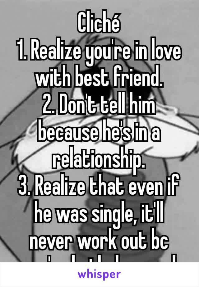 Cliché
1. Realize you're in love with best friend.
2. Don't tell him because he's in a relationship.
3. Realize that even if he was single, it'll never work out bc you're both damaged