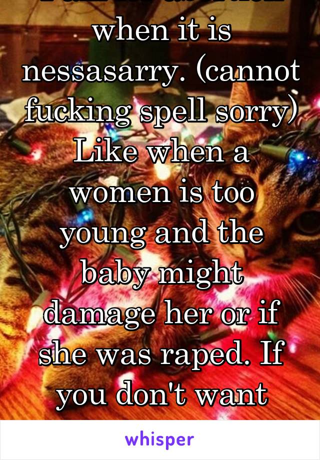 I am for abortion when it is nessasarry. (cannot fucking spell sorry) Like when a women is too young and the baby might damage her or if she was raped. If you don't want your child adoption.