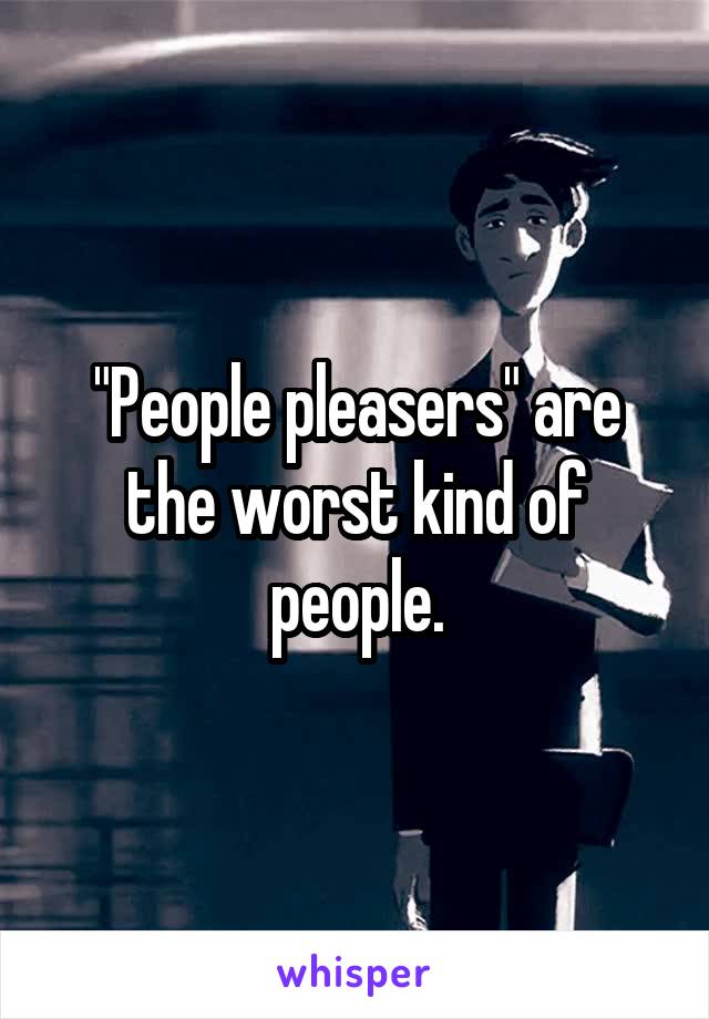 "People pleasers" are the worst kind of people.