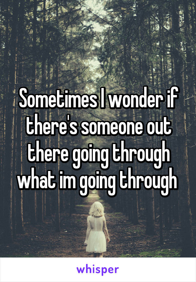 Sometimes I wonder if there's someone out there going through what im going through 