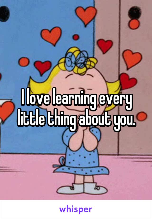 I love learning every little thing about you.