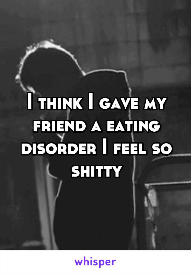 I think I gave my friend a eating disorder I feel so shitty