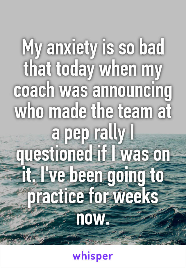 My anxiety is so bad that today when my coach was announcing who made the team at a pep rally I questioned if I was on it. I've been going to practice for weeks now.