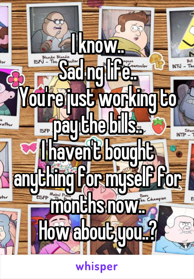 I know..
Sad ng life..
You're just working to pay the bills..
I haven't bought anything for myself for months now..
How about you..?