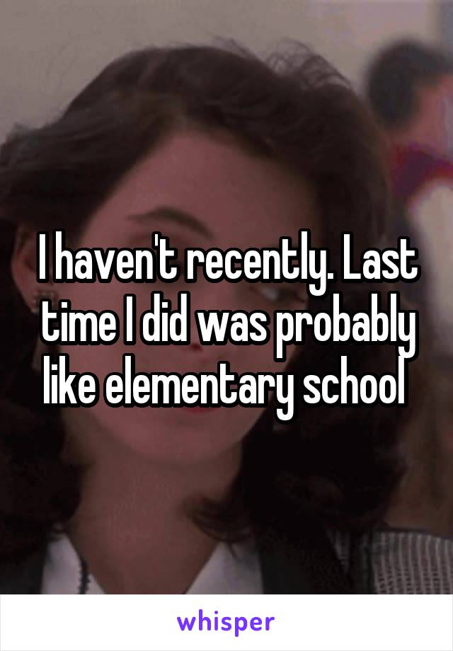 I haven't recently. Last time I did was probably like elementary school 