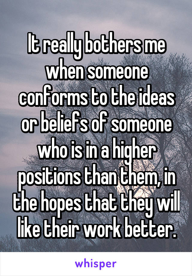 It really bothers me when someone conforms to the ideas or beliefs of someone who is in a higher positions than them, in the hopes that they will like their work better.