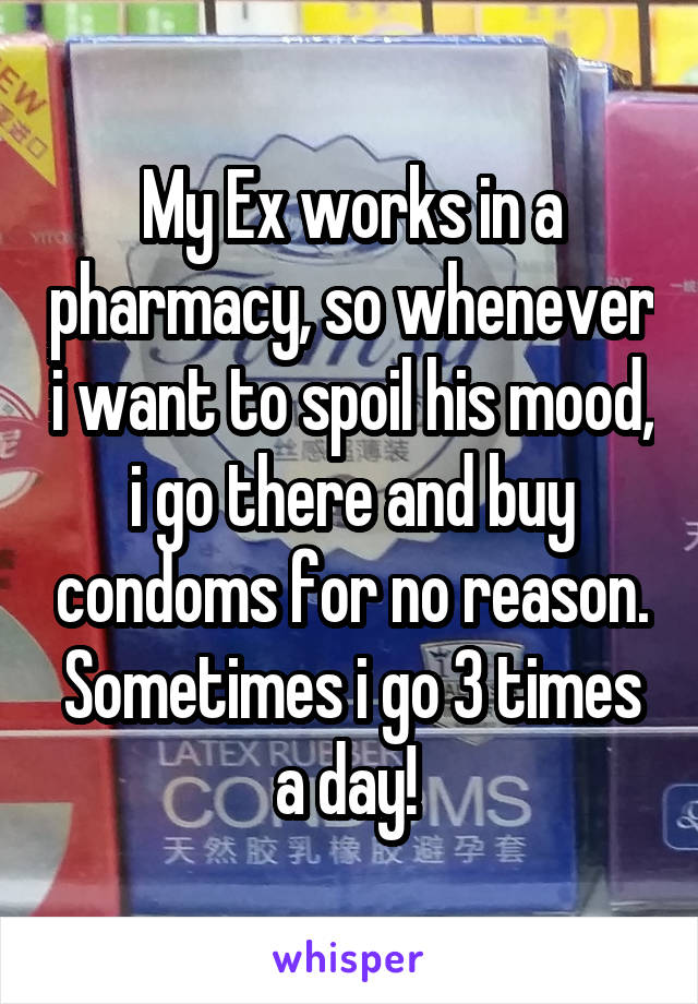 My Ex works in a pharmacy, so whenever i want to spoil his mood, i go there and buy condoms for no reason. Sometimes i go 3 times a day! 