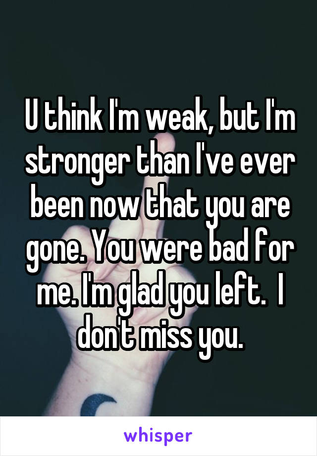 U think I'm weak, but I'm stronger than I've ever been now that you are gone. You were bad for me. I'm glad you left.  I don't miss you.