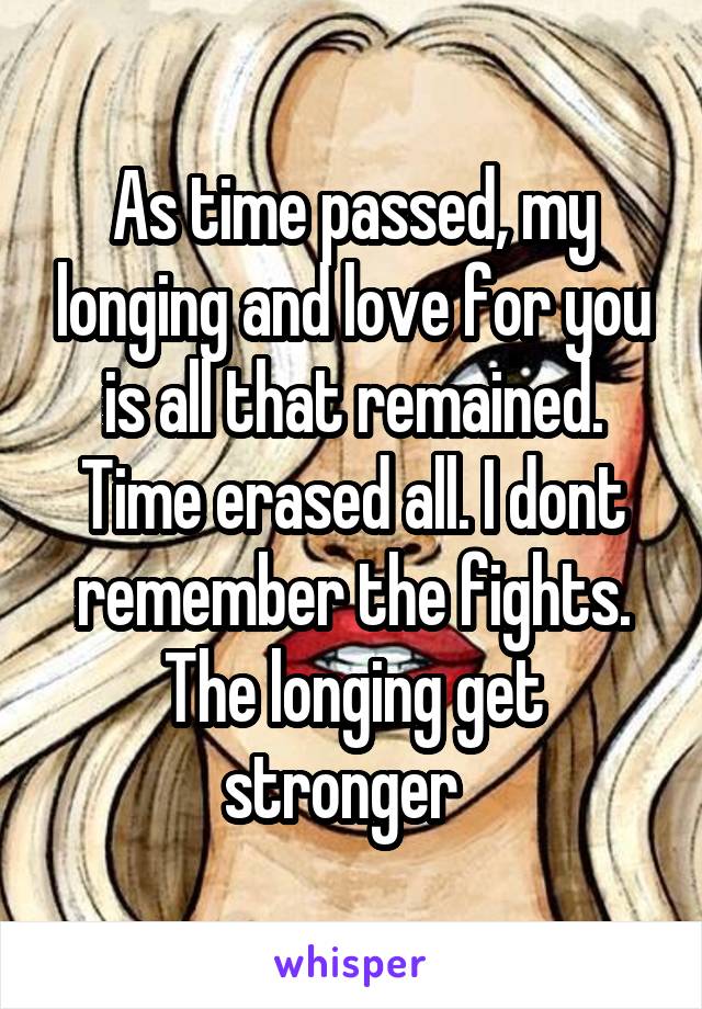 As time passed, my longing and love for you is all that remained. Time erased all. I dont remember the fights. The longing get stronger  