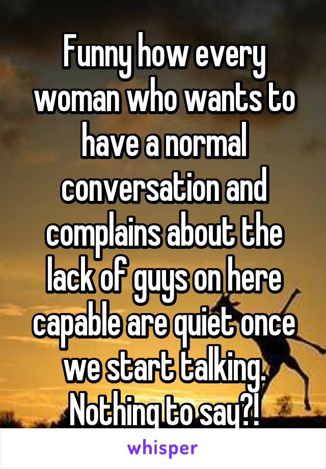 Funny how every woman who wants to have a normal conversation and complains about the lack of guys on here capable are quiet once we start talking. Nothing to say?!