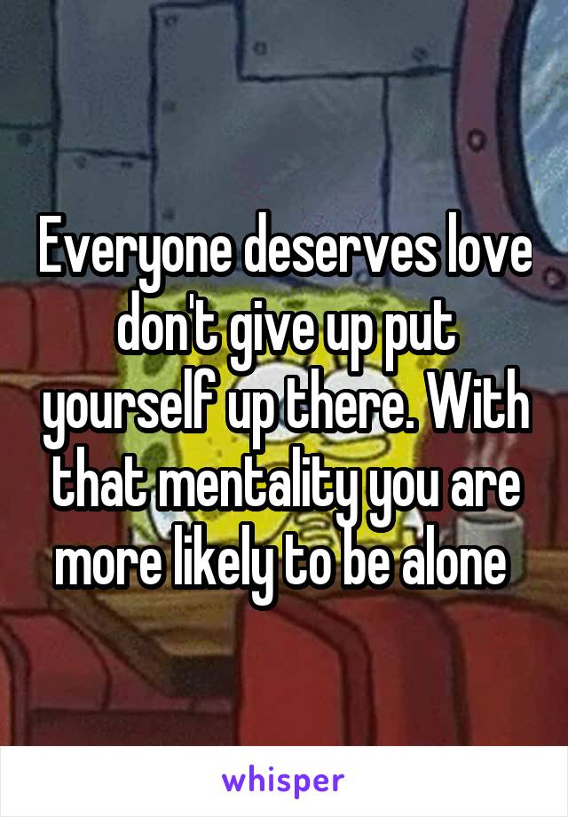 Everyone deserves love don't give up put yourself up there. With that mentality you are more likely to be alone 