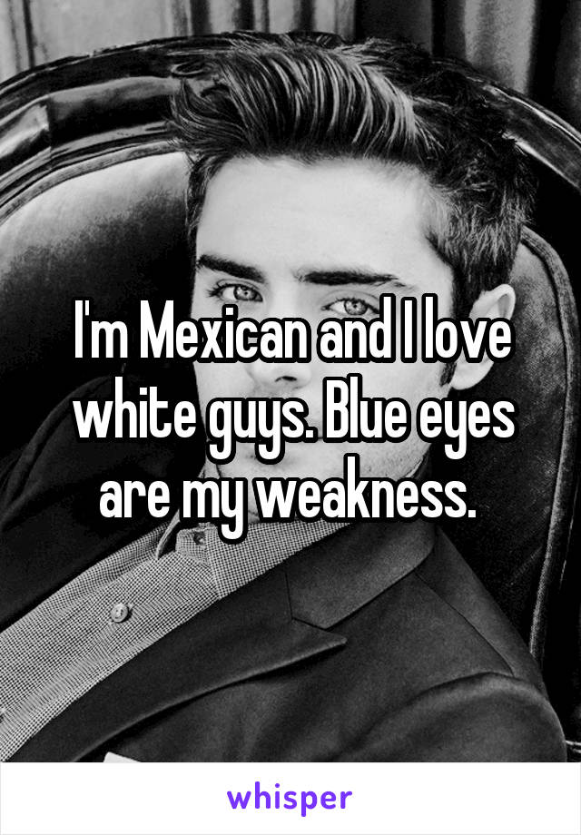 I'm Mexican and I love white guys. Blue eyes are my weakness. 