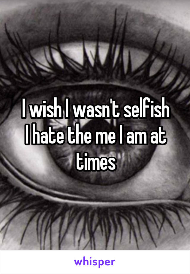 I wish I wasn't selfish
I hate the me I am at times