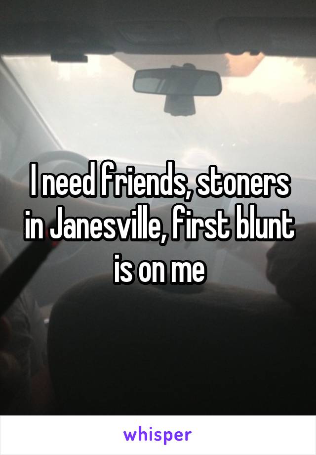 I need friends, stoners in Janesville, first blunt is on me