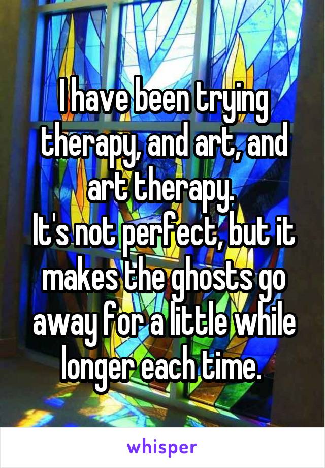 I have been trying therapy, and art, and art therapy. 
It's not perfect, but it makes the ghosts go away for a little while longer each time. 