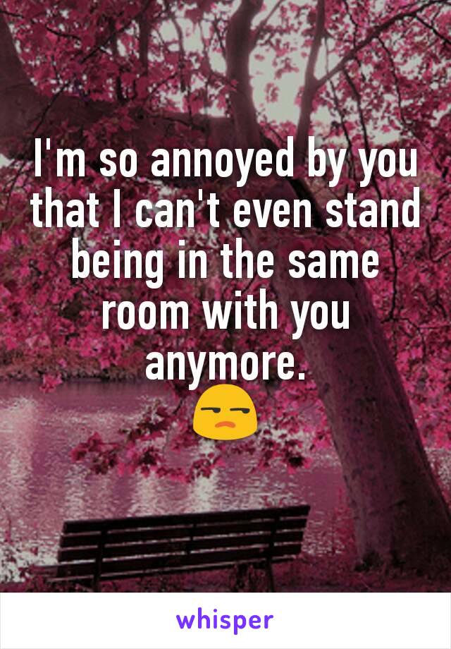 I'm so annoyed by you that I can't even stand being in the same room with you anymore.
😒