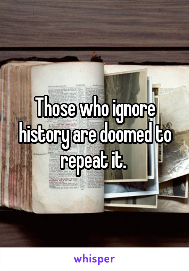 Those who ignore history are doomed to repeat it. 