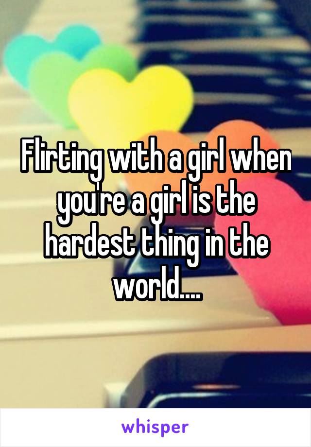 Flirting with a girl when you're a girl is the hardest thing in the world....