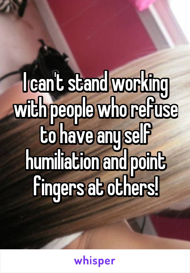 I can't stand working with people who refuse to have any self humiliation and point fingers at others!