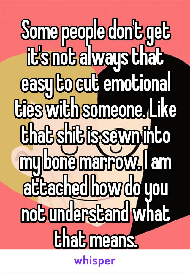 Some people don't get it's not always that easy to cut emotional ties with someone. Like that shit is sewn into my bone marrow. I am attached how do you not understand what that means.