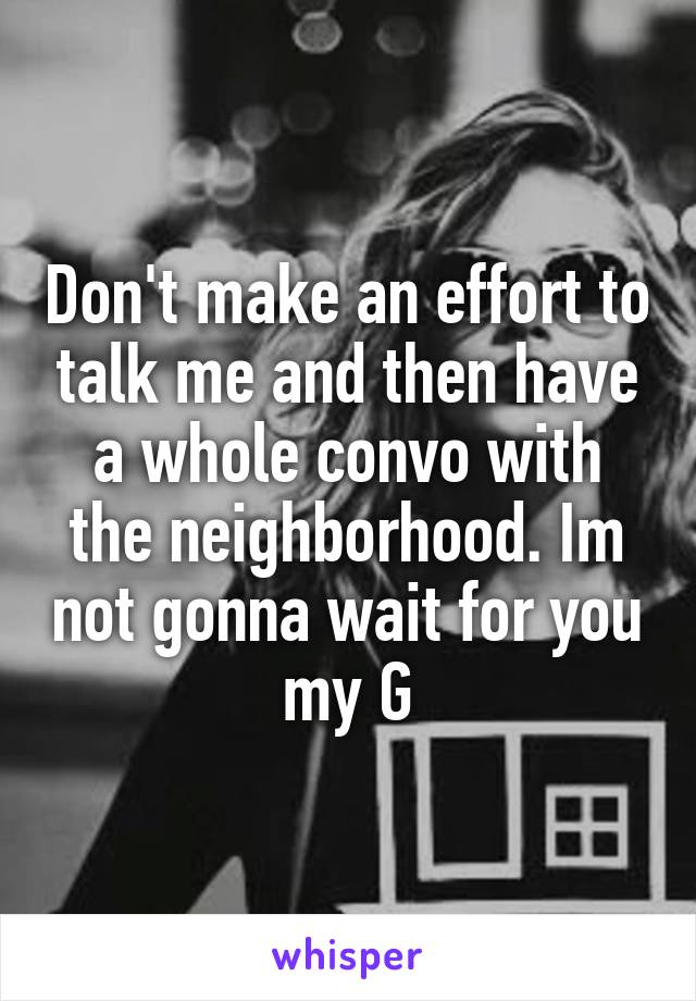 Don't make an effort to talk me and then have a whole convo with the neighborhood. Im not gonna wait for you my G