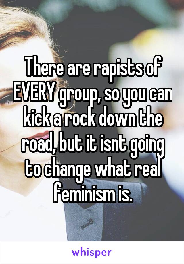 There are rapists of EVERY group, so you can kick a rock down the road, but it isnt going to change what real feminism is.