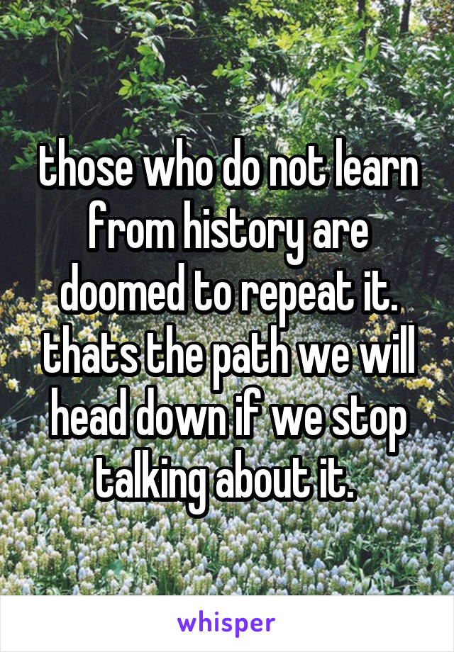 those who do not learn from history are doomed to repeat it. thats the path we will head down if we stop talking about it. 