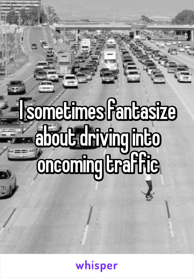 I sometimes fantasize about driving into oncoming traffic