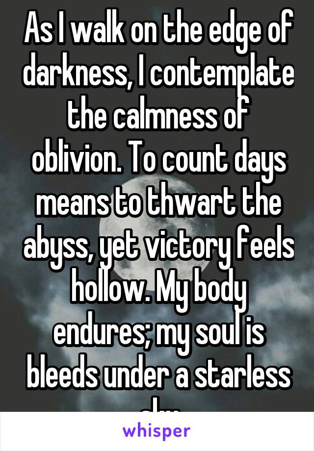 As I walk on the edge of darkness, I contemplate the calmness of oblivion. To count days means to thwart the abyss, yet victory feels hollow. My body endures; my soul is bleeds under a starless sky