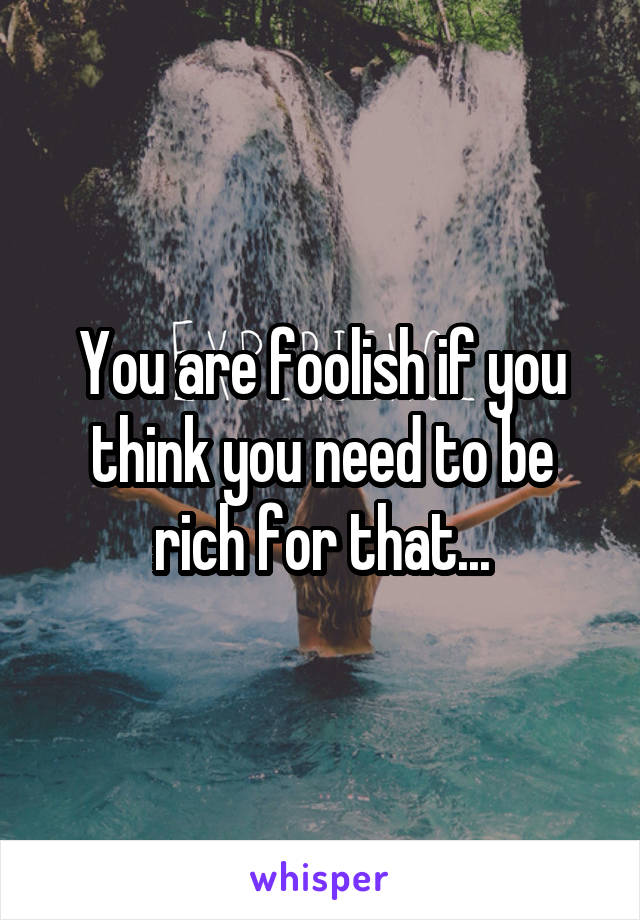 You are foolish if you think you need to be rich for that...