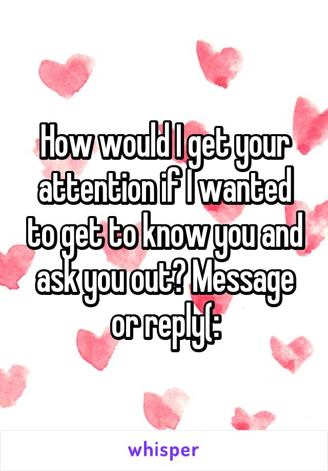 How would I get your attention if I wanted to get to know you and ask you out? Message or reply(: