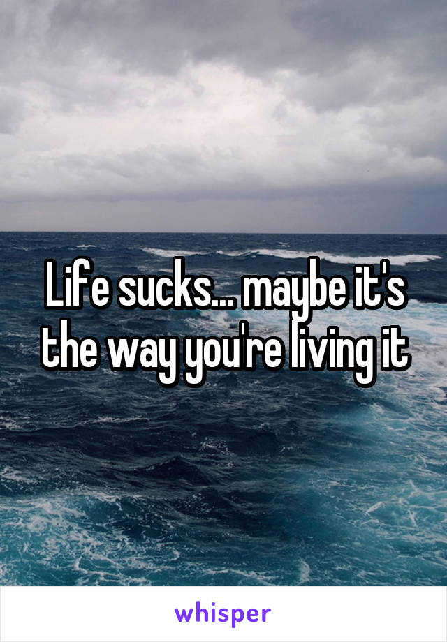 Life sucks... maybe it's the way you're living it