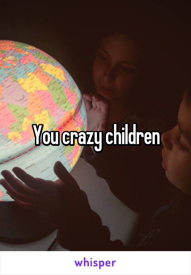 You crazy children