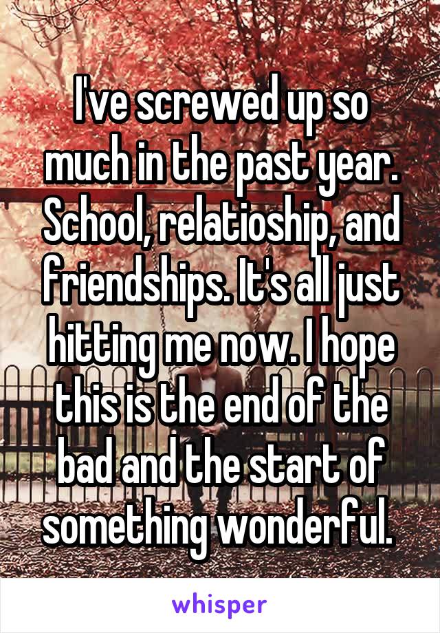 I've screwed up so much in the past year. School, relatioship, and friendships. It's all just hitting me now. I hope this is the end of the bad and the start of something wonderful. 