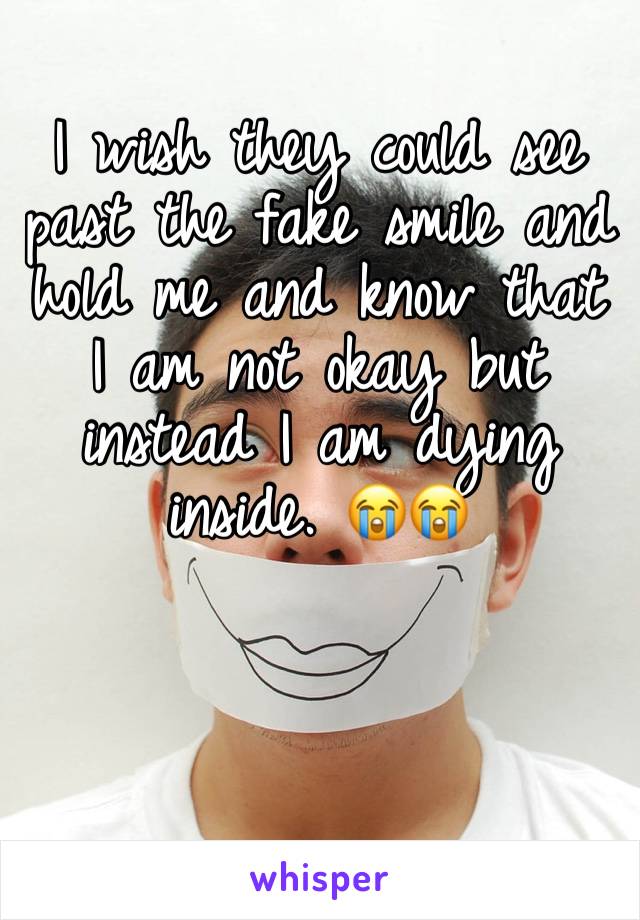 I wish they could see past the fake smile and hold me and know that I am not okay but instead I am dying inside. 😭😭