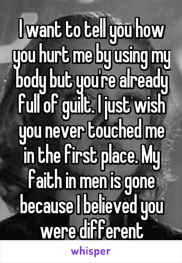 I want to tell you how you hurt me by using my body but you're already full of guilt. I just wish you never touched me in the first place. My faith in men is gone because I believed you were different