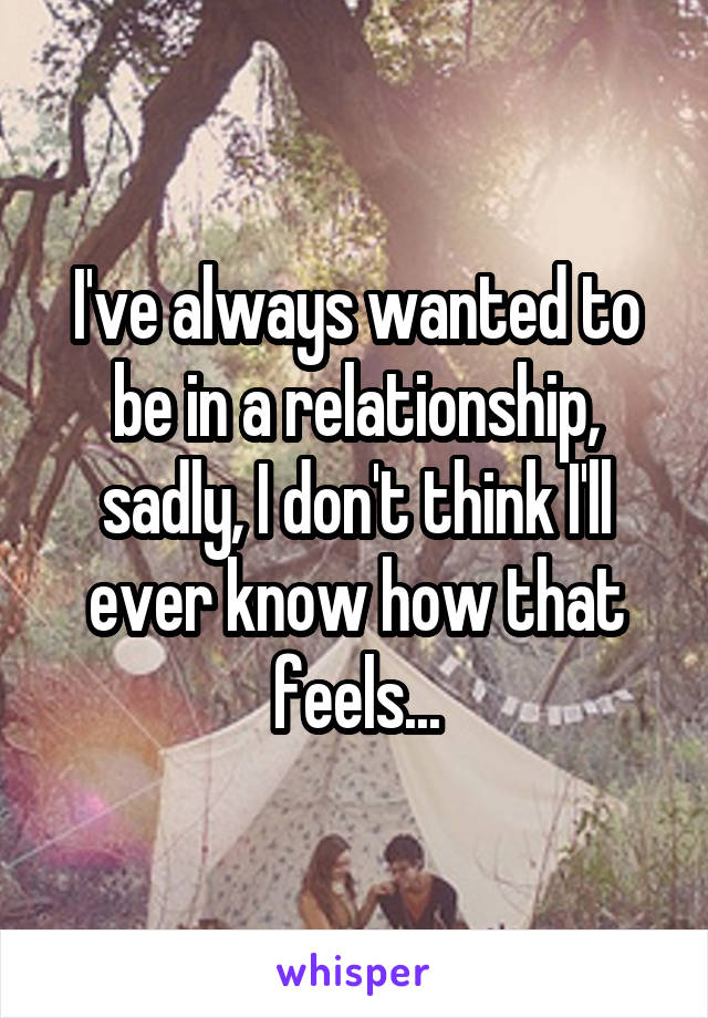 I've always wanted to be in a relationship, sadly, I don't think I'll ever know how that feels...