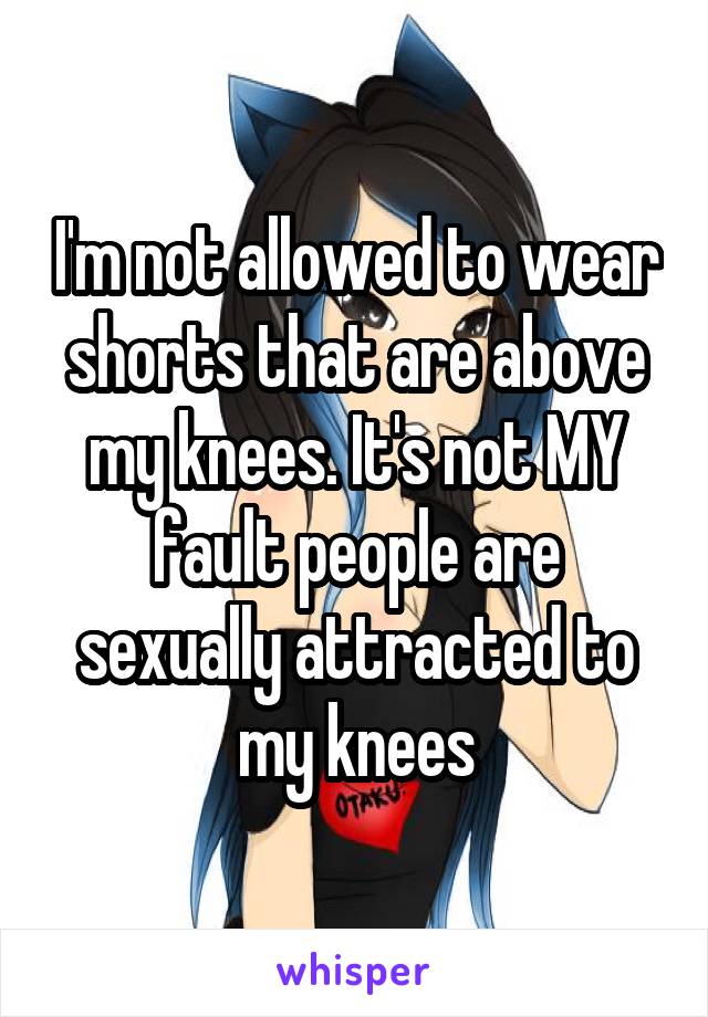 I'm not allowed to wear shorts that are above my knees. It's not MY fault people are sexually attracted to my knees