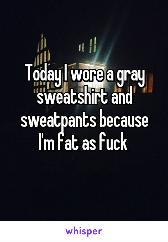 Today I wore a gray sweatshirt and sweatpants because I'm fat as fuck 
