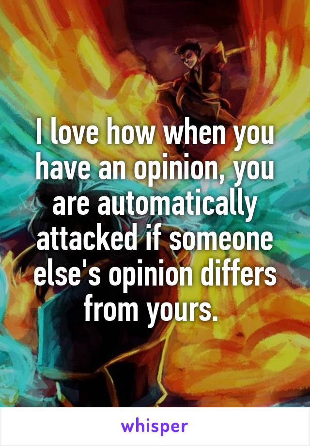 I love how when you have an opinion, you are automatically attacked if someone else's opinion differs from yours. 