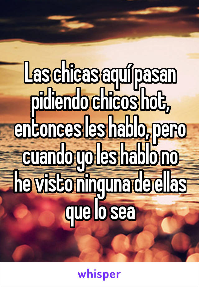 Las chicas aquí pasan pidiendo chicos hot, entonces les hablo, pero cuando yo les hablo no he visto ninguna de ellas que lo sea