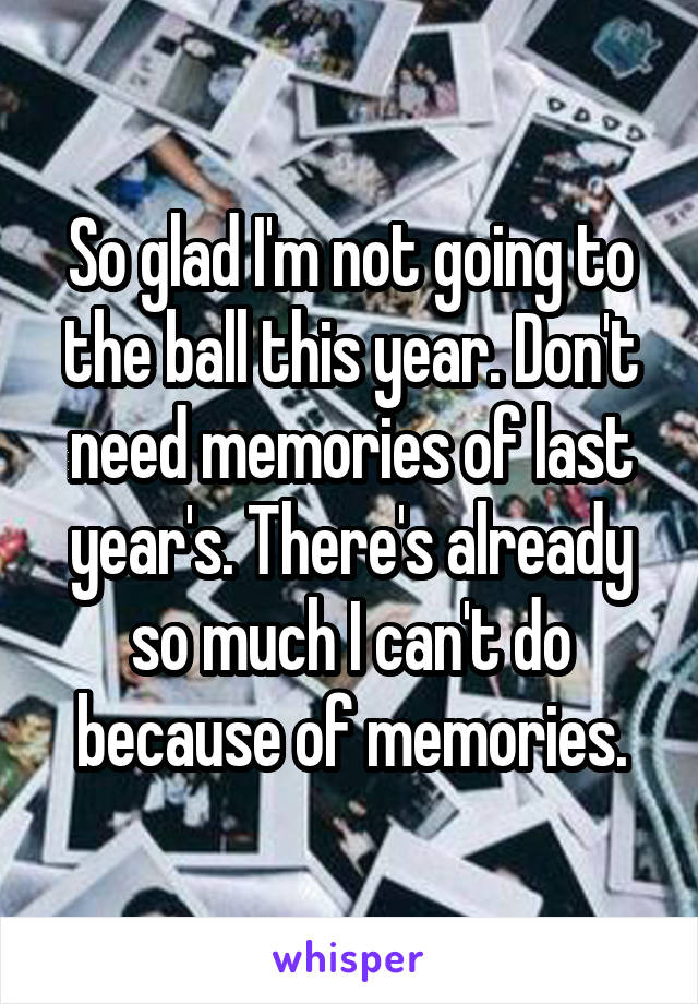 So glad I'm not going to the ball this year. Don't need memories of last year's. There's already so much I can't do because of memories.